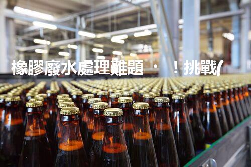 橡膠廢水處理難題！挑戰(zhàn)與機遇究竟在哪里？